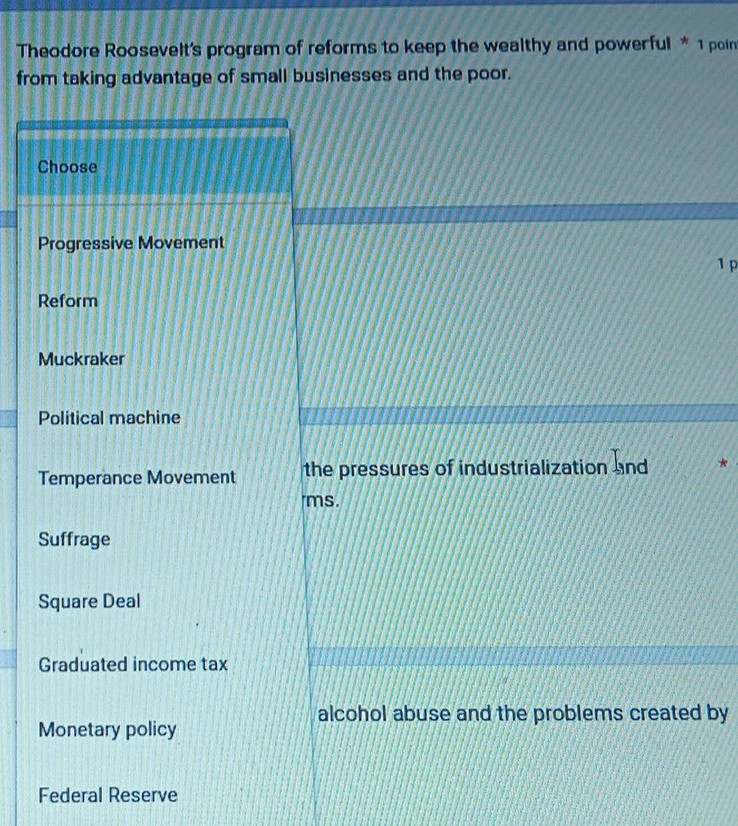 Theodore Roosevelt's program of reforms to keep the wealthy and powerful * 1 poin
from taking advantage of small businesses and the poor.
Choose
Progressive Movement
1 p
Reform
Muckraker
Political machine
Temperance Movement the pressures of industrialization and
ms.
Suffrage
Square Deal
Graduated income tax
alcohol abuse and the problems created by
Monetary policy
Federal Reserve