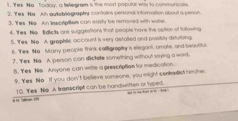 Yes No Today, a telegram is the most popular way to communicate. 
2. Yes No Ah autobiography contains personal information about a person. 
3. Yes No An inscription can easily be removed with water. 
4. Yes No Edicts are suggestions that people have the option of following. 
5. Yes No A graphic account is very detailed and possibly disturbing. 
6. Yes No Many people think calligraphy is elegant, ornate, and beautiful. 
7. Yes No A person can dictate something without saying a word. 
8. Yes No Anyone can write a prescription for medication. 
9. Yes No If you don't believe someone, you might contradict him/her. 
10. Yes No A transcript can be handwritten or typed. 
O M. Tilman 2015 Get to the Woot of 1 - Book !