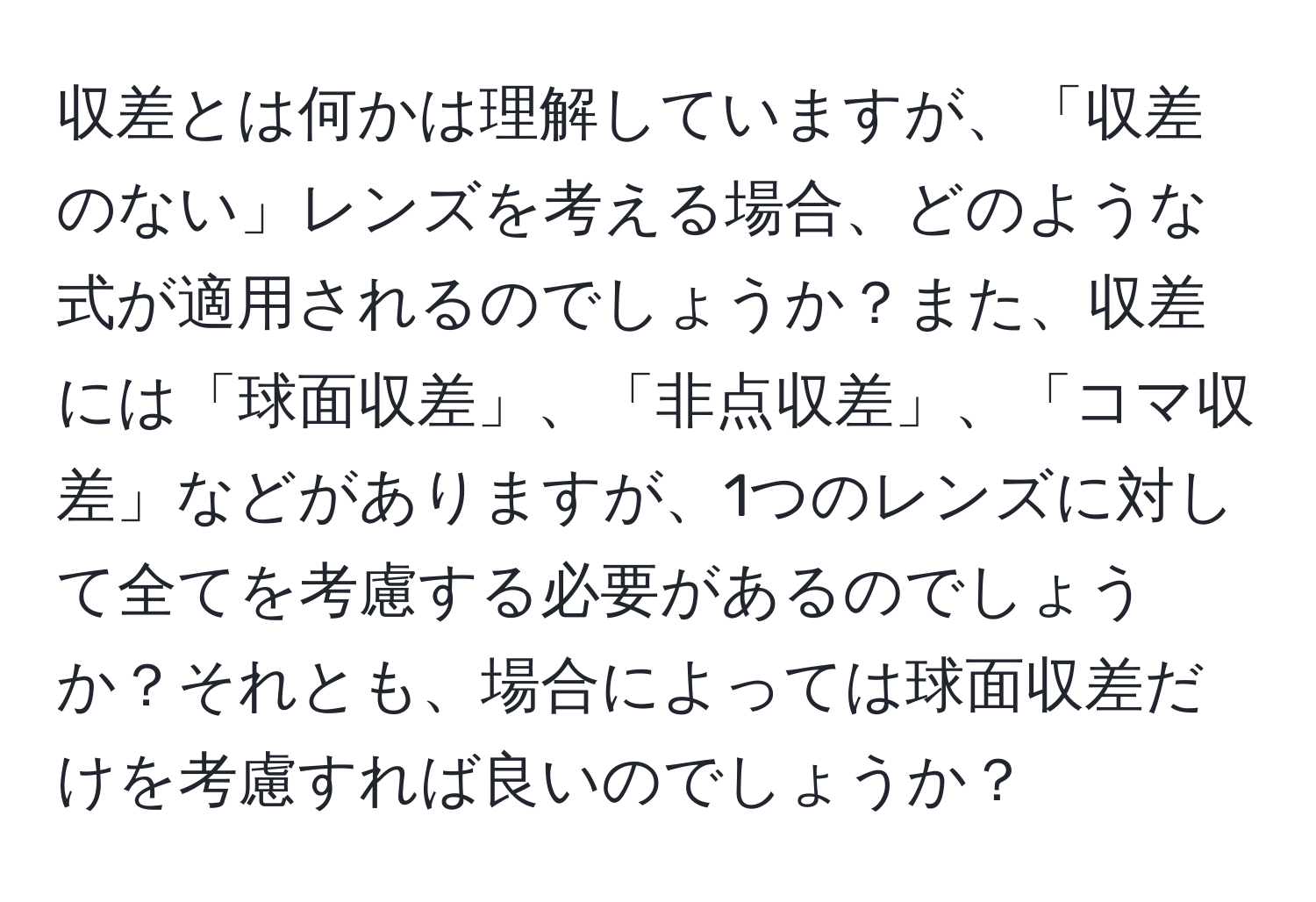 収差とは何かは理解していますが、「収差のない」レンズを考える場合、どのような式が適用されるのでしょうか？また、収差には「球面収差」、「非点収差」、「コマ収差」などがありますが、1つのレンズに対して全てを考慮する必要があるのでしょうか？それとも、場合によっては球面収差だけを考慮すれば良いのでしょうか？