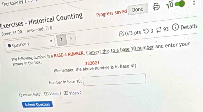 Thursday by 11.5 
Exercises - Historical Counting Progress saved Done sqrt(0) : 
Score: 14/20 Answered: 7/8
r^2
Question 1 0/3ptsつ 3 93 ⓘ Details 
The following number is a BASE -4 NUMBER. Convert this to a base 10 number and enter your 
answer in the box.
332021
(Remember, the above number is in Base 4!) 
Number in base 10 : □ 
Question Help: Video 1 D Video 2 
Submit Question