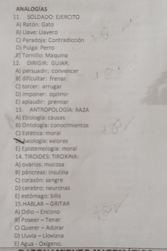 ANALOGÍAS
11. SOLDADO: EJERCITO
A) Ratón: Gato
B) Liave: Llavero
C) Paradoja: Contradicción
D) Pulga: Perro
£) Tornillo: Maquina
12. DIRIGIR: GUIAR:
A) persuadir: convencer
B) dificultar: frenar
C) torcer: arrugar
D) imponer: oprimir
E) aplaudir: premiar
13. ANTROPOLOGÍA: RAZA
A) Etiología: causas
B) Ontología: conocimientos
C) Estética: moral
D Axiología: valores
E) Epistemología: moral
14. TIROIDES: TIROXINA:
A) ovarios: mucosa
B) páncreas: insulina
C) corazón: sangre
D) cerebro: neuronas
E) estómago: bilis
15.HABLAR - GRITAR
A) Odio - Encono
B) Poseer - Tener
C) Querer - Adorar
D) Lluvia - Llovizna
E) Agua - Oxígeno.