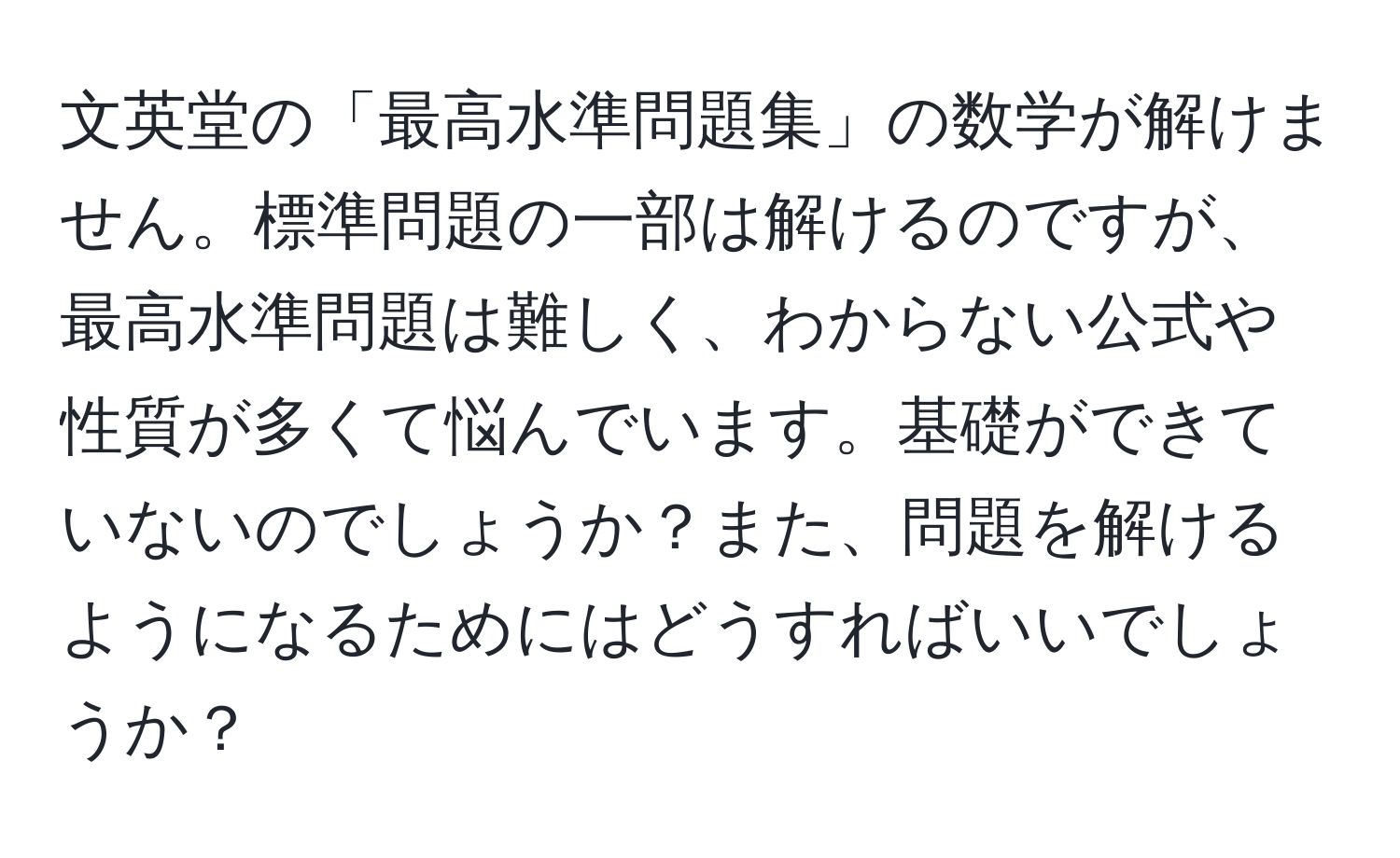 文英堂の「最高水準問題集」の数学が解けません。標準問題の一部は解けるのですが、最高水準問題は難しく、わからない公式や性質が多くて悩んでいます。基礎ができていないのでしょうか？また、問題を解けるようになるためにはどうすればいいでしょうか？