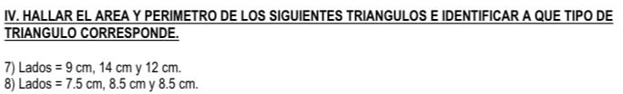 HALLAR EL AREA Y PERIMETRO DE LOS SIGUIENTES TRIANGULOS E IDENTIFICAR A QUE TIPO DE 
TRIANGULO CORRESPONDE. 
7) Lados =9cm, 14cmy12cm. 
8) Lados =7.5cm, 8.5cm y 8.5 cm.