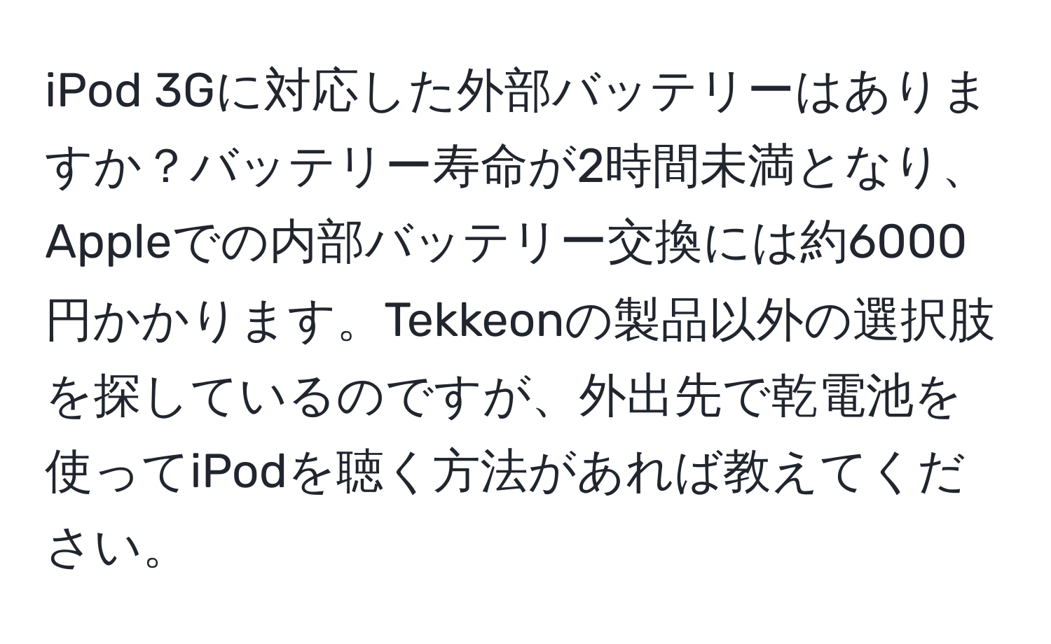 iPod 3Gに対応した外部バッテリーはありますか？バッテリー寿命が2時間未満となり、Appleでの内部バッテリー交換には約6000円かかります。Tekkeonの製品以外の選択肢を探しているのですが、外出先で乾電池を使ってiPodを聴く方法があれば教えてください。