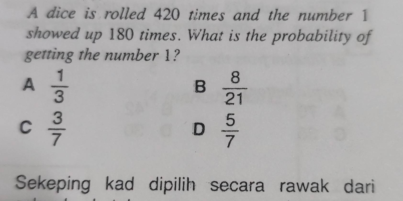 A dice is rolled 420 times and the number 1
showed up 180 times. What is the probability of
getting the number 1?
A  1/3 
B  8/21 
C  3/7 
D  5/7 
Sekeping kad dipilih secara rawak dari