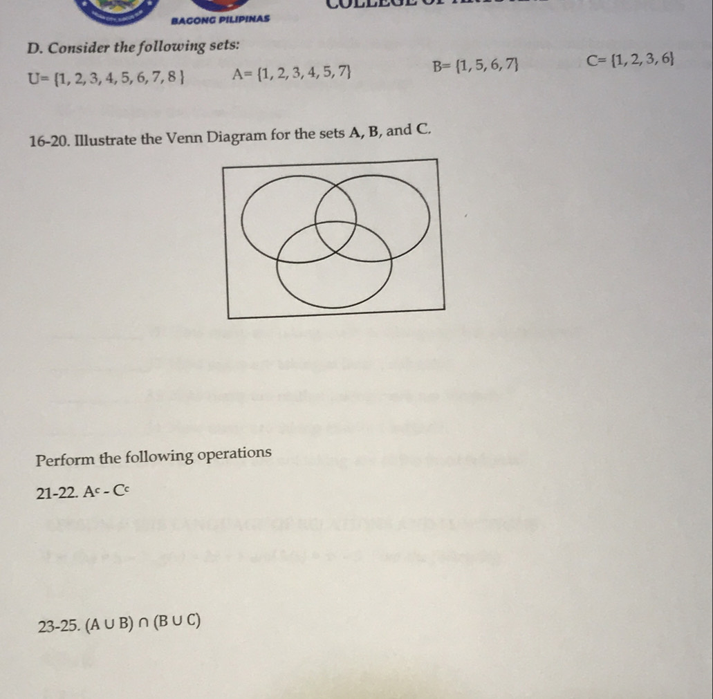 BAGONG PILIPINAS 
D. Consider the following sets:
U= 1,2,3,4,5,6,7,8 A= 1,2,3,4,5,7
B= 1,5,6,7 C= 1,2,3,6
16-20. Illustrate the Venn Diagram for the sets A, B, and C. 
Perform the following operations 
21-22. A^c-C^c
23-25.(A∪ B)∩ (B∪ C)