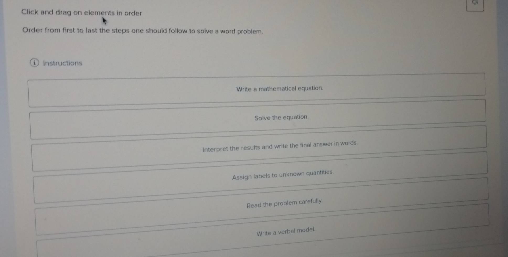 Click and drag on elements in order
Order from first to last the steps one should follow to solve a word problem.
Instructions
Write a mathematical equation.
Solve the equation.
Interpret the results and write the final answer in words.
Assign labels to unknown quantities.
Read the problem carefully.
Write a verbal model.