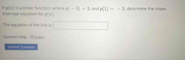 11 p(x) is a linear function, where p(-5)=3 , and p(1)=-3 , determine the slope- 
intercept equation for p(x). 
The equation of the line is: □ 
Question Help: Video 
Submit Question