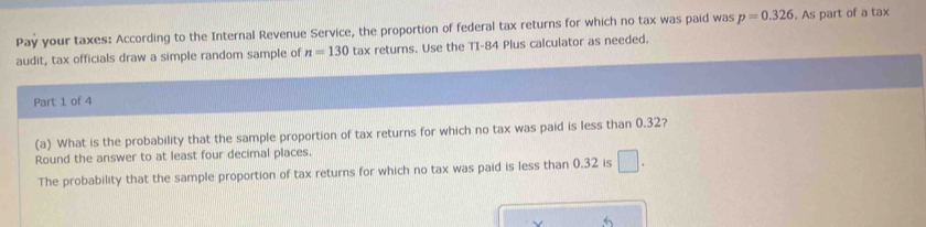 Pay your taxes: According to the Internal Revenue Service, the proportion of federal tax returns for which no tax was paid was p=0.326. As part of a tax 
audit, tax officials draw a simple random sample of n=130 tax returns. Use the TI-84 Plus calculator as needed. 
Part 1 of 4 
(a) What is the probability that the sample proportion of tax returns for which no tax was paid is less than 0.32? 
Round the answer to at least four decimal places. 
The probability that the sample proportion of tax returns for which no tax was paid is less than 0.32 is □.