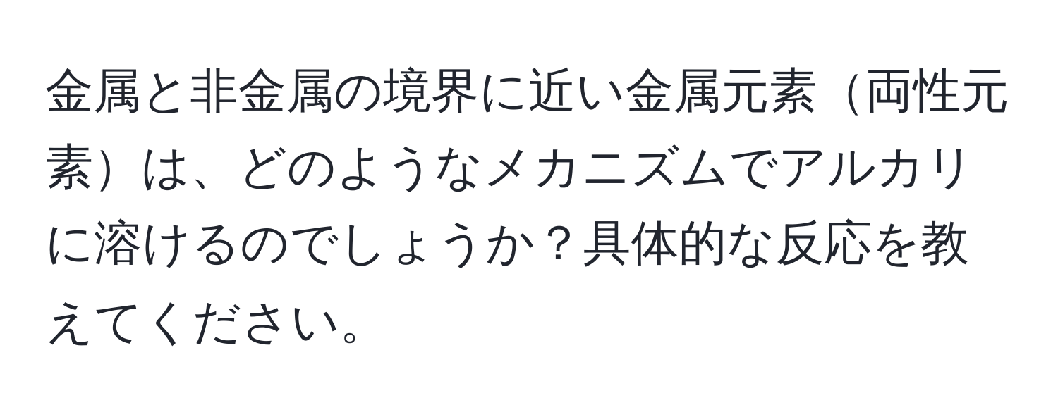 金属と非金属の境界に近い金属元素両性元素は、どのようなメカニズムでアルカリに溶けるのでしょうか？具体的な反応を教えてください。