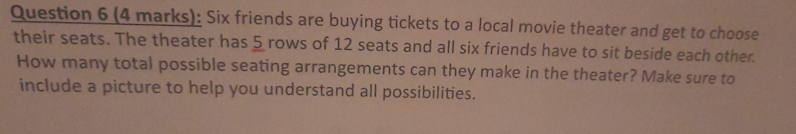 Six friends are buying tickets to a local movie theater and get to choose 
their seats. The theater has 5 rows of 12 seats and all six friends have to sit beside each other. 
How many total possible seating arrangements can they make in the theater? Make sure to 
include a picture to help you understand all possibilities.