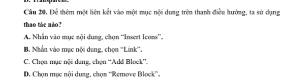 Transpärem.
Câu 20. Để thêm một liên kết vào một mục nội dung trên thanh điều hướng, ta sử dụng
thao tác nào?
A. Nhẫn vào mục nội dung, chọn “Insert Icons”.
B. Nhấn vào mục nội dung, chọn “Link”.
C. Chọn mục nội dung, chọn “Add Block”.
D. Chọn mục nội dung, chọn “Remove Block”.