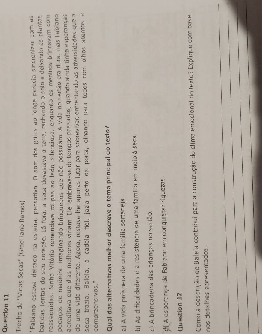 Trecho de "Vidas Secas" (Graciliano Ramos)
'Fabiano estava deitado na esteira, pensativo. O som dos grilos ao longe parecia sincronizar com as
batidas lentas do seu coração. Lá fora, a seca devastava a terra, rachando o solo e deixando as plantas
ressequidas. Sinhá Vitória remendava roupas ao lado, silenciosa, enquanto os meninos brincavam com
pedaços de madeira, imaginando brinquedos que não possuíam. A vida no sertão era dura, mas Fabiano
acreditava que dias melhores viriam. Ele lembrava-se de tempos passados, quando ainda tinha esperanças
de uma vida diferente. Agora, restava-lhe apenas lutar para sobreviver, enfrentando as adversidades que a
seca trazia. Baleia, a cadela fiel, jazia perto da porta, olhando para todos com olhos atentos e
compreensivos."
Qual das alternativas melhor descreve o tema principal do texto?
a) A vida próspera de uma família sertaneja.
b) As dificuldades e a resistência de uma família em meio à seca.
c) A brincadeira das crianças no sertão.
A esperança de Fabiano em conquistar riquezas.
Question 12
Como a descrição de Baleia contribui para a construção do clima emocional do texto? Explique com base
nos detalhes apresentados.
_
_
_
_
_