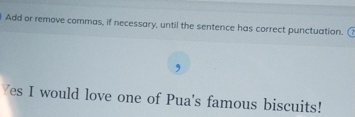 Add or remove commas, if necessary, until the sentence has correct punctuation. 
, 
Yes I would love one of Pua's famous biscuits!