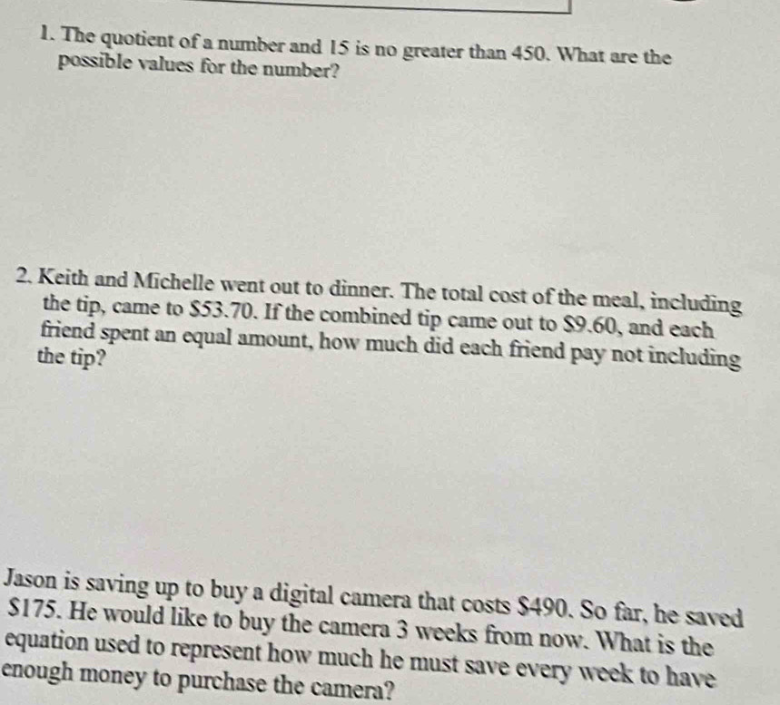 The quotient of a number and 15 is no greater than 450. What are the 
possible values for the number? 
2. Keith and Michelle went out to dinner. The total cost of the meal, including 
the tip, came to $53.70. If the combined tip came out to $9.60, and each 
friend spent an equal amount, how much did each friend pay not including 
the tip? 
Jason is saving up to buy a digital camera that costs $490. So far, he saved
$175. He would like to buy the camera 3 weeks from now. What is the 
equation used to represent how much he must save every week to have 
enough money to purchase the camera?