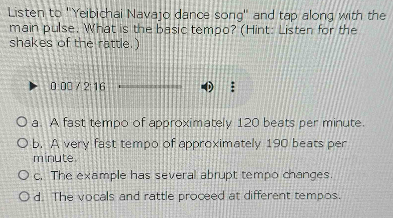 Listen to 'Yeibichai Navajo dance song" and tap along with the
main pulse. What is the basic tempo? (Hint: Listen for the
shakes of the rattle.)
0:00/2:16
a. A fast tempo of approximately 120 beats per minute.
b. A very fast tempo of approximately 190 beats per
minute.
c. The example has several abrupt tempo changes.
d. The vocals and rattle proceed at different tempos.