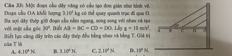 Một đoạn cầu dây văng có cấu tạo đơn giản như hình vẽ.
Đoạn cầu OA khối lượng 3.10^5kg có thể quay quanh trục đi qua O.
Ba sợi dây thép giữ đoạn cầu nằm ngang, song song với nhau và tạo
với mặt cầu góc 30°. Biết AB=BC=CD=DO. Lấy g=10m/s^2.
Biết lực căng dây trên các dây thép đều bằng nhau và bằng T. Giá trị
của T là
A. 4.10^6N. B. 3.10^6N. C. 2.10^6N. D. 10^6N.