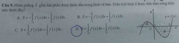 Hình phẳng S. gồm hai phần được đánh dầu trong hình vẽ bên. Diện tích hình S được tính theo công thức
nào dưới đây?
A. S=-∈tlimits _(-2)^0f(x)dx-∈tlimits _0^1f(x)dx. B. S=-∈tlimits _(-2)^0f(x)dx+∈tlimits _0^1f(x)dx.
C. S=∈tlimits _(-2)^0f(x)dx+∈tlimits _0^3f(x)dx. D. S=∈tlimits _(-2)^0f(x)dx-∈tlimits _0^3f(x)dx.