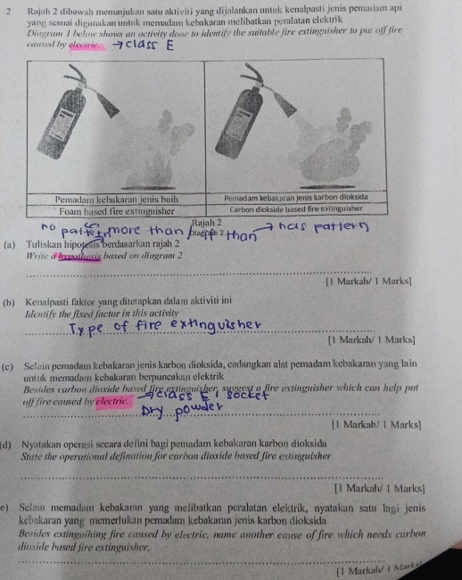 Rajah 2 dibawah menunjukan satu aktiviti yang dijalankan untuk kenalpasti jenis pemadam api 
yang sesuai digunakan untuk memadam kebakaran melibatkan peralatan elektrik 
Diagram I below shows an activity done to identify the suitable fire extinguisher to put off fire 
caused by electrie. 
Pemadam kebakaran jenis buih 
Foam based fire extinguisher 
R 
(a) Tuliskan hipotesis berdasarkan rajah 2 
Write a hypothesis based on diagram 2 
_ 
[1 Markah/ 1 Marks] 
(b) Kenalpasti faktor yang ditetapkan dalam aktiviti ini 
Identify the fixed factor in this activity 
_ 
[1 Markah/ 1 Marks] 
(c) Selain pemadam kebakaran jenis karbon dioksida, cadangkan alat pemadam kebakaran yang lain 
untuk memadam kebakaran berpuncakan clektrik 
Besides carbon dioxide based fire extinguisher, suggest a fire extinguisher which can help put 
off fire caused by electric. 
_ 
_ 
_ 
_ 
[1 Markab/ 1 Marks] 
(d) Nyatakan operasi secara defini bagi pemadam kebakaran karbon dioksida 
State the operational defination for carbon dioxide based fire extinguisher 
_ 
_ 
[1 Markah/ 1 Marks] 
e) Selain memadam kebakaran yang melibatkan peralatan elektrik, nyatakan satu lagi jenis 
kebakaran yang memerlukan pemadam kebakaran jenis karbon dioksida 
Besides extinguihing fire caused by electric, name another cause of fire which needs carbon 
dioxide based fire extinguisher. 
_ 
[1 Markahı/ 1 Marky