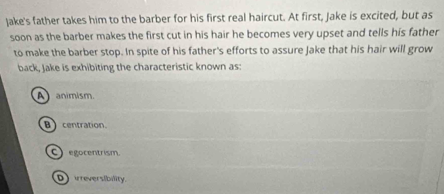 Jake's father takes him to the barber for his first real haircut. At first, Jake is excited, but as
soon as the barber makes the first cut in his hair he becomes very upset and tells his father
to make the barber stop. In spite of his father's efforts to assure Jake that his hair will grow
back, Jake is exhibiting the characteristic known as:
Aanimism.
Bcentration.
egocentrism
Drreversibility.