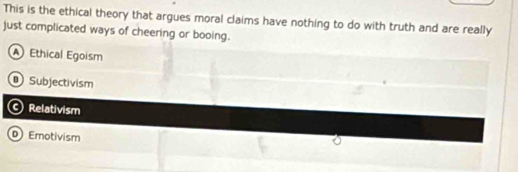 This is the ethical theory that argues moral claims have nothing to do with truth and are really
just complicated ways of cheering or booing.
Ethical Egoism
Subjectivism
Relativism
D Emotivism