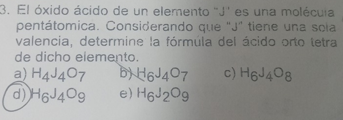 El óxido ácido de un elemento "J" es una molécuia
pentátomica. Considerando que "J ” tiene una sola
valencia, determine la fórmúla del ácido orto tetra
de dicho elemento.
a) H_4J_4O_7 b) H_6J_4O_7 c) H_6J_4O_8
d) H_6J_4O_9 e) H_6J_2O_9