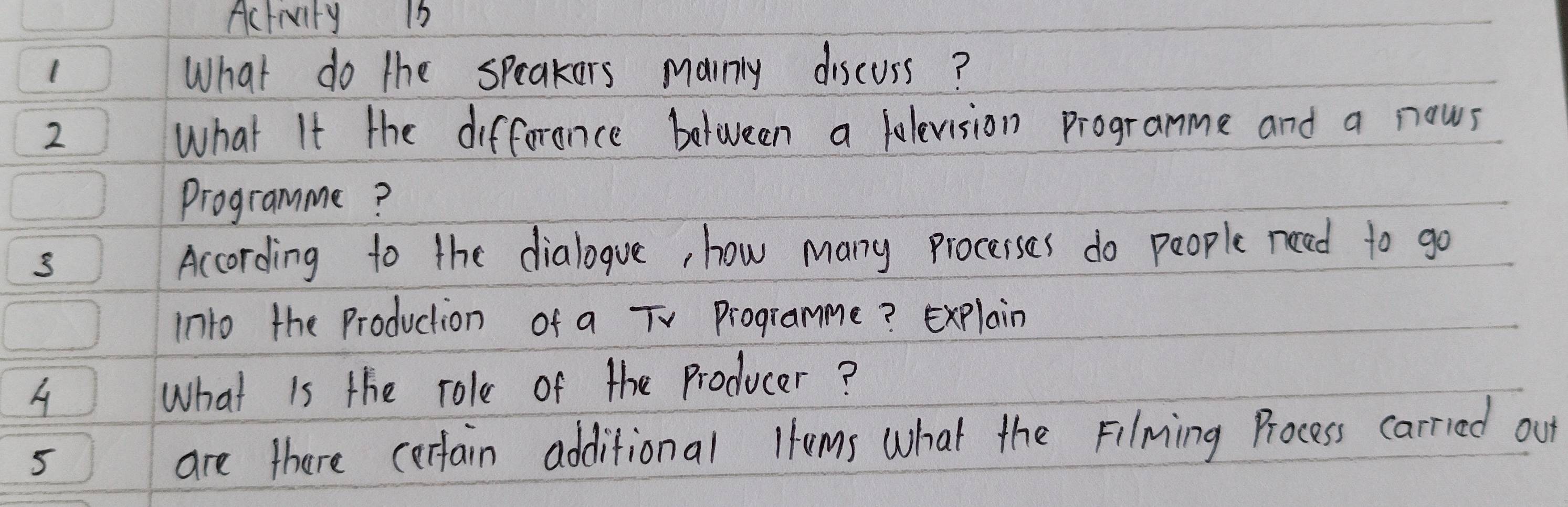 Activity 16 
1 
What do the speakers marnly discuss? 
2 What It the difforence between a lolevision programme and a nows 
programme? 
According to the dialogve, how many procerses do people need to go 
into the Production of a TV Programme? Explain 
A What is the role of the Producer? 
5 are there cerfain additional lums what the Filming Process carried out