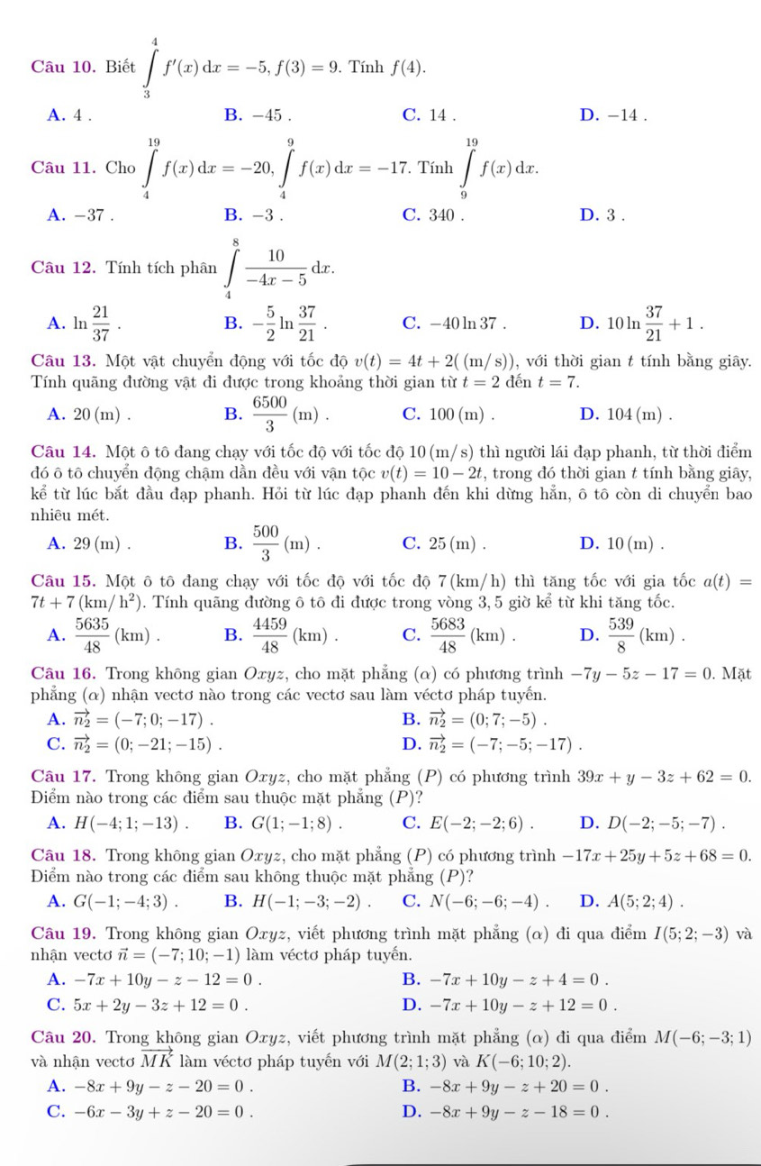 Biết ∈tlimits _3^(4f'(x)dx=-5,f(3)=9.. Tính f(4).
A. 4 . B. -45 . C. 14 . D. -14 .
Câu 11. Cho ∈tlimits _4^(19)f(x)dx=-20,∈tlimits _4^9f(x)dx=-17.. Tính ∈tlimits _9^(19)f(x)dx.
A. -37 . B. -3 . C. 340 . D. 3 .
Câu 12. Tính tích phân ∈tlimits _4^8frac 10)-4x-5dx.
A. ln  21/37 . - 5/2 ln  37/21 . C. -40 ln 37 . D. 10ln  37/21 +1.
B.
Câu 13. Một vật chuyển động với tốc độ v(t)=4t+2((m/s)) , với thời gian t tính bằng giây.
Tính quãng đường vật đi được trong khoảng thời gian từ t=2 dén t=7.
A. 20(m) . B.  6500/3 (m). C. 100 (m) . D. 104(m).
Câu 14. Một ô tô đang chạy với tốc độ với tốc độ 10 (m/s) thì người lái đạp phanh, từ thời điểm
đó ô tô chuyển động chậm dần đều với vận tộc v(t)=10-2t :, trong đó thời gian t tính bằng giây,
kể từ lúc bắt đầu đạp phanh. Hỏi từ lúc đạp phanh đến khi dừng hẳn, ô tô còn di chuyển bao
nhiêu mét.
A. 29 (m) . B.  500/3 (m). C. 25(m) D. 10(m).
Câu 15. Một ô tô đang chạy với tốc độ với tốc độ 7(km/h) thì tăng tốc với gia tốc a(t)=
7t+7(km/h^2). Tính quãng đường ô tô đi được trong vòng 3, 5 giờ ke^(frac 2)3 từ khi tăng tốc.
A.  5635/48 (km). B.  4459/48 (km). C.  5683/48 (km). D.  539/8 (km).
Câu 16. Trong không gian Oxyz, cho mặt phẳng (α) có phương trình -7y-5z-17=0.Mat
phẳng (α) nhận vectơ nào trong các vectơ sau làm véctơ pháp tuyến.
A. vector n_2=(-7;0;-17). B. vector n_2=(0;7;-5).
C. vector n_2=(0;-21;-15). D. vector n_2=(-7;-5;-17).
Câu 17. Trong không gian Oxyz, cho mặt phẳng (P) có phương trình 39x+y-3z+62=0.
Diểm nào trong các điểm sau thuộc mặt phẳng (P) ?
A. H(-4;1;-13). B. G(1;-1;8). C. E(-2;-2;6). D. D(-2;-5;-7).
Câu 18. Trong không gian Oxyz, cho mặt phẳng (P) có phương trình -17x+25y+5z+68=0.
Điểm nào trong các điểm sau không thuộc mặt phẳng (P)
A. G(-1;-4;3). B. H(-1;-3;-2). C. N(-6;-6;-4). D. A(5;2;4).
Câu 19. Trong không gian Oxyz, viết phương trình mặt phẳng (α) đi qua điểm I(5;2;-3) và
nhận vectơ vector n=(-7;10;-1) làm véctơ pháp tuyến.
A. -7x+10y-z-12=0. B. -7x+10y-z+4=0.
C. 5x+2y-3z+12=0. D. -7x+10y-z+12=0.
Câu 20. Trong không gian Oxyz, viết phương trình mặt phẳng (α) đi qua điểm M(-6;-3;1)
và nhận vectơ vector MK làm véctơ pháp tuyến với M(2;1;3) và K(-6;10;2).
A. -8x+9y-z-20=0. B. -8x+9y-z+20=0.
C. -6x-3y+z-20=0. D. -8x+9y-z-18=0.