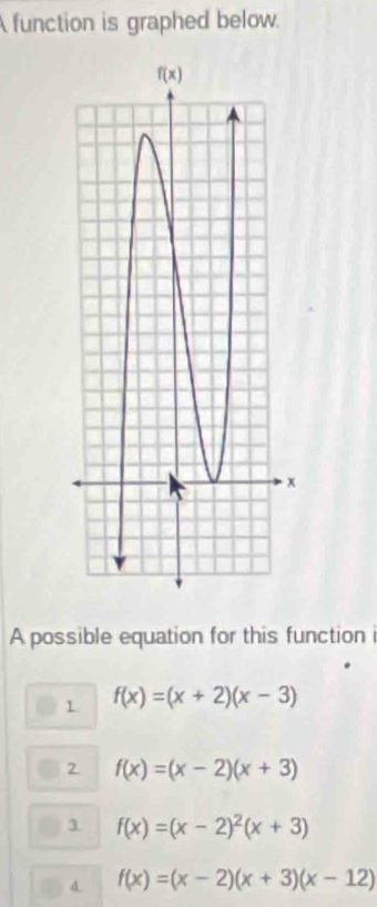 function is graphed below.
A possible equation for this function i
1 f(x)=(x+2)(x-3)
2 f(x)=(x-2)(x+3)
3. f(x)=(x-2)^2(x+3)
4. f(x)=(x-2)(x+3)(x-12)