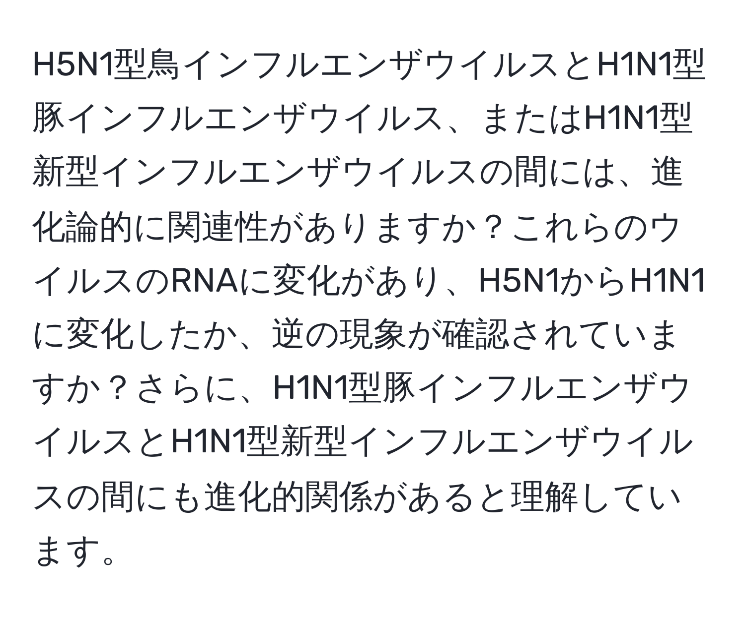 H5N1型鳥インフルエンザウイルスとH1N1型豚インフルエンザウイルス、またはH1N1型新型インフルエンザウイルスの間には、進化論的に関連性がありますか？これらのウイルスのRNAに変化があり、H5N1からH1N1に変化したか、逆の現象が確認されていますか？さらに、H1N1型豚インフルエンザウイルスとH1N1型新型インフルエンザウイルスの間にも進化的関係があると理解しています。