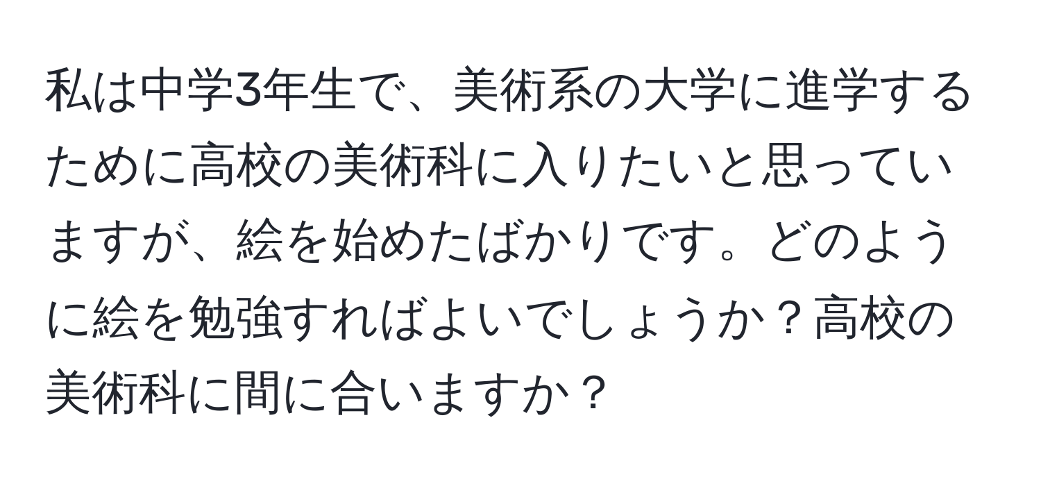 私は中学3年生で、美術系の大学に進学するために高校の美術科に入りたいと思っていますが、絵を始めたばかりです。どのように絵を勉強すればよいでしょうか？高校の美術科に間に合いますか？