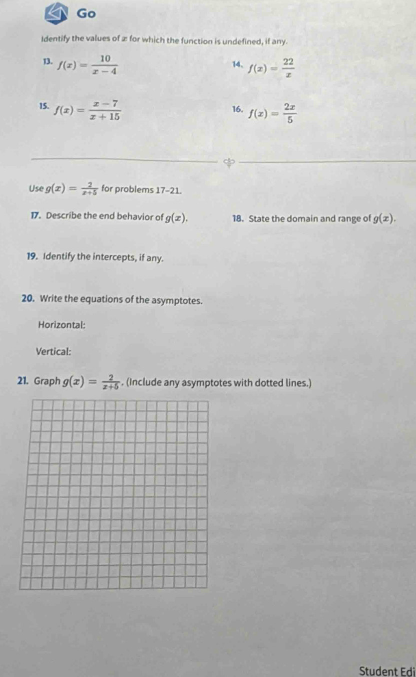 Go 
Identify the values of æ for which the function is undefined, if any. 
13. f(x)= 10/x-4  14、 f(x)= 22/x 
15. f(x)= (x-7)/x+15  16. f(x)= 2x/5 
Use g(x)= 2/x+5  for problems 17-21 
17. Describe the end behavior of g(x). 18. State the domain and range of g(x). 
19. Identify the intercepts, if any. 
20. Write the equations of the asymptotes. 
Horizontal: 
Vertical: 
21. Graph g(x)= 2/x+5 . (Include any asymptotes with dotted lines.) 
Student Edi