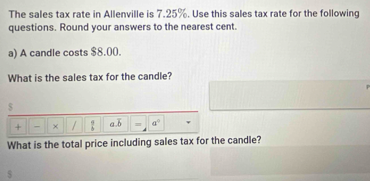 The sales tax rate in Allenville is 7.25%. Use this sales tax rate for the following 
questions. Round your answers to the nearest cent. 
a) A candle costs $8.00. 
What is the sales tax for the candle? 
P 
s 
+ × /  a/b  a. overline b = a° 
What is the total price including sales tax for the candle?