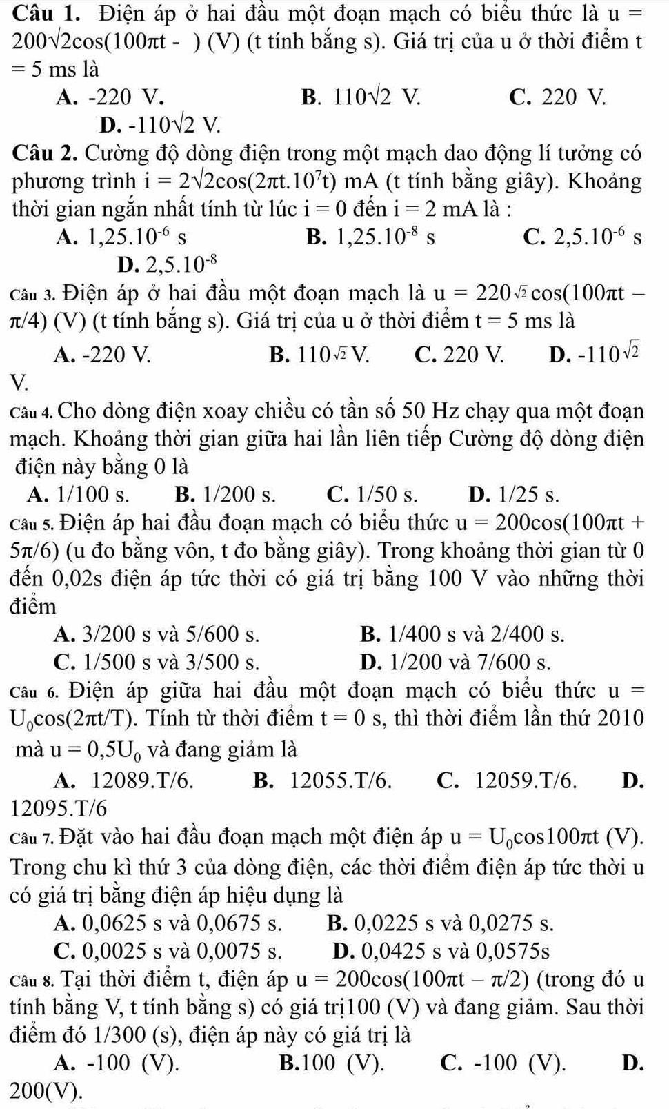 Điện áp ở hai đầu một đoạn mạch có biểu thức là u=
200sqrt(2)cos (100π t-)(V) (t tính bắng s). Giá trị của u ở thời điểm t
=5msla
A. -220 V. B. 110sqrt(2)V. C. 220 V.
D. -110sqrt(2)V.
Câu 2. Cường độ dòng điện trong một mạch dao động lí tưởng có
phương trình i=2sqrt(2)cos (2π t.10^7t)mA (t tính bằng giây). Khoảng
thời gian ngắn nhất tính từ lúc i=0 dhat en i=2mA là :
A. 1,25.10^(-6)s B. 1,25.10^(-8)s C. 2,5.10^(-6)s
D. 2,5.10^(-8)
cầu 3. Điện áp ở hai đầu một đoạn mạch là u=220sqrt(2)cos (100π t-
π/4) (V) (t tính bắng s). Giá trị của u ở thời điểm t=5 ms là
A. -220 V. B. 110sqrt(2)V. C. 220 V. D. -110^(sqrt(2))
V.
câu 4. Cho dòng điện xoay chiều có tần số 50 Hz chạy qua một đoạn
mạch. Khoảng thời gian giữa hai lần liên tiếp Cường độ dòng điện
điện này bằng 0 là
A. 1/100 s. B. 1/200 s. C. 1/50 s. D. 1/25 s.
Câ s. Điện áp hai đầu đoạn mạch có biểu thức u=200cos (100π t+
5π/6) (u đo bằng vôn, t đo bằng giây). Trong khoảng thời gian từ 0
đến 0,02s điện áp tức thời có giá trị bằng 100 V vào những thời
điểm
A. 3/200 s và 5/600 s. B. 1/400 s và 2/400 s.
C. 1/500 s và 3/500 s. D. 1/200 và 7/600 s.
Câu 6. Điện áp giữa hai đầu một đoạn mạch có biểu thức u=
U_c cos(2πt/T). Tính từ thời điểm t=0s , thì thời điểm lần thứ 2010
mà u=0,5U_0 và đang giảm là
A. 12089.T/6. B. 12055.T/6. C. 12059.T/6. D.
12095.T/6
cầu 7. Đặt vào hai đầu đoạn mạch một điện áp u=U_0cos 100π t(V).
Trong chu kì thứ 3 của dòng điện, các thời điểm điện áp tức thời u
có giá trị bằng điện áp hiệu dụng là
A. 0,0625 s và 0,0675 s. B. 0,0225 s và 0,0275 s.
C. 0,0025 s và 0,0075 s. D. 0,0425 s và 0,0575s
Câu 8. Tại thời điểm t, điện áp u=200cos (100π t-π /2) (trong đó u
tính bằng V, t tính bằng s) có giá trị100 (V) và đang giảm. Sau thời
điểm đó 1/300 (s), điện áp này có giá trị là
A. -100 (V). B.100 (V). C. -100 (V). D.
200 V ).