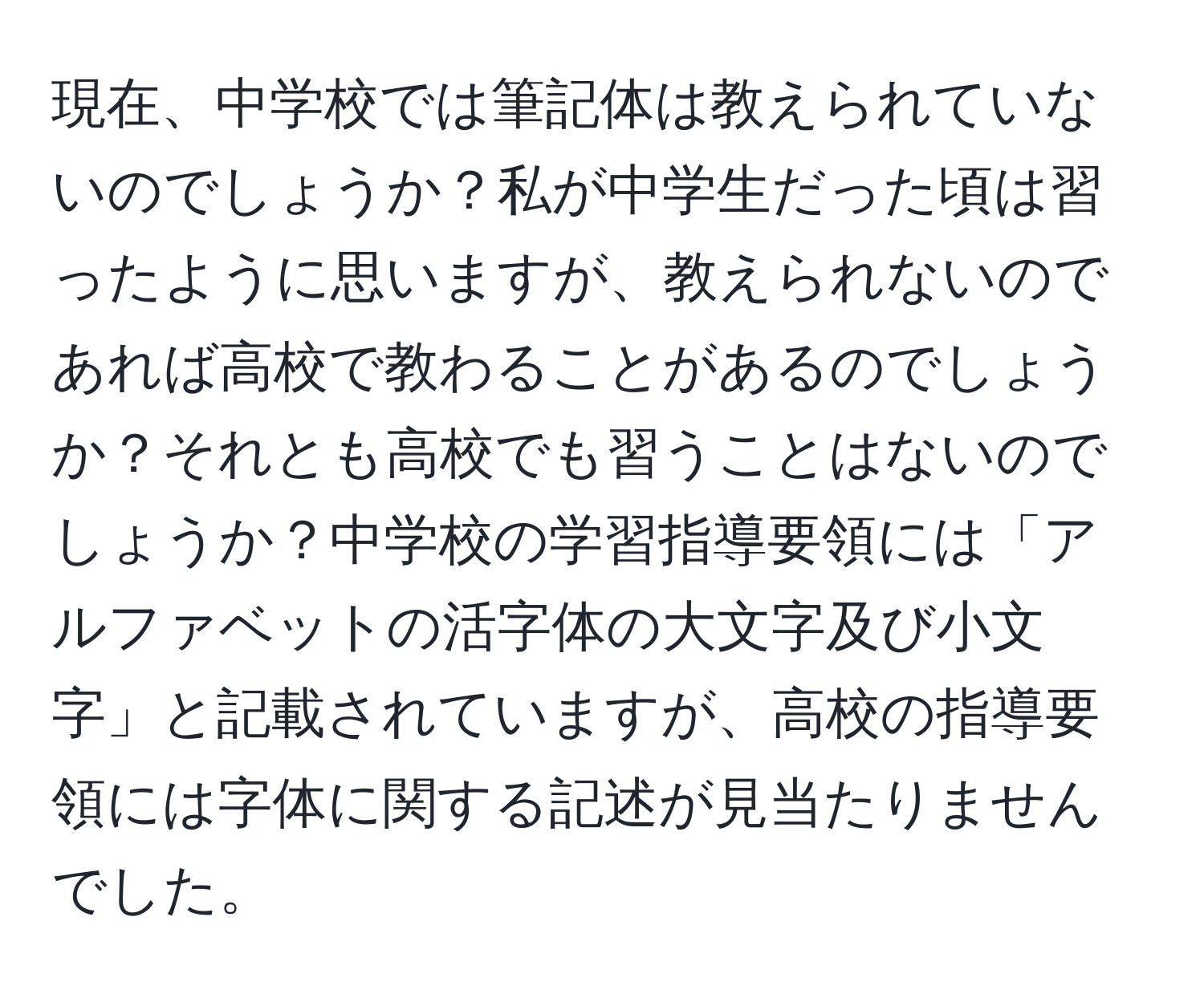 現在、中学校では筆記体は教えられていないのでしょうか？私が中学生だった頃は習ったように思いますが、教えられないのであれば高校で教わることがあるのでしょうか？それとも高校でも習うことはないのでしょうか？中学校の学習指導要領には「アルファベットの活字体の大文字及び小文字」と記載されていますが、高校の指導要領には字体に関する記述が見当たりませんでした。