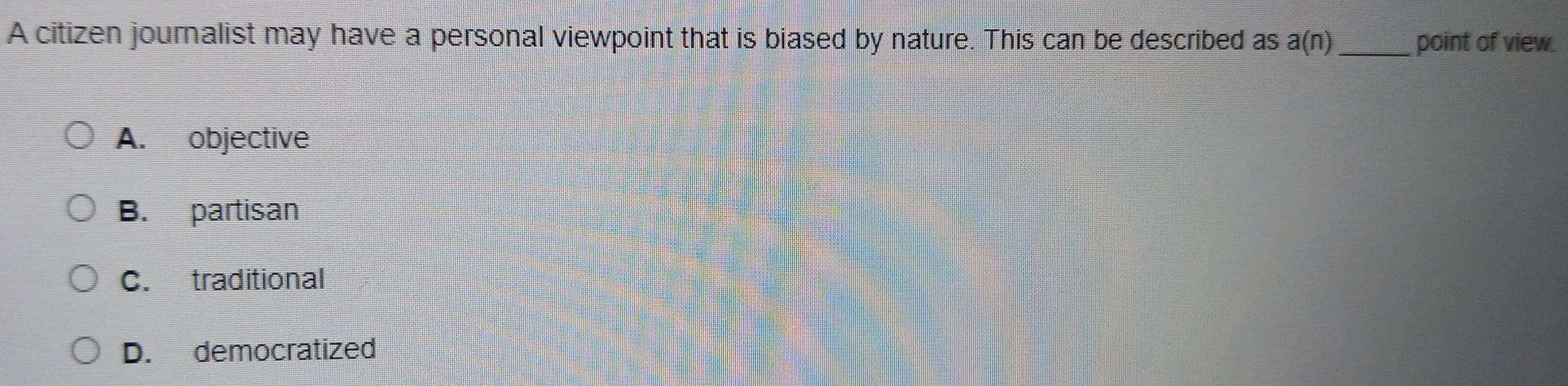 A citizen journalist may have a personal viewpoint that is biased by nature. This c_an be described as a(n) point of view.
A. objective
B. partisan
C. traditional
D. democratized