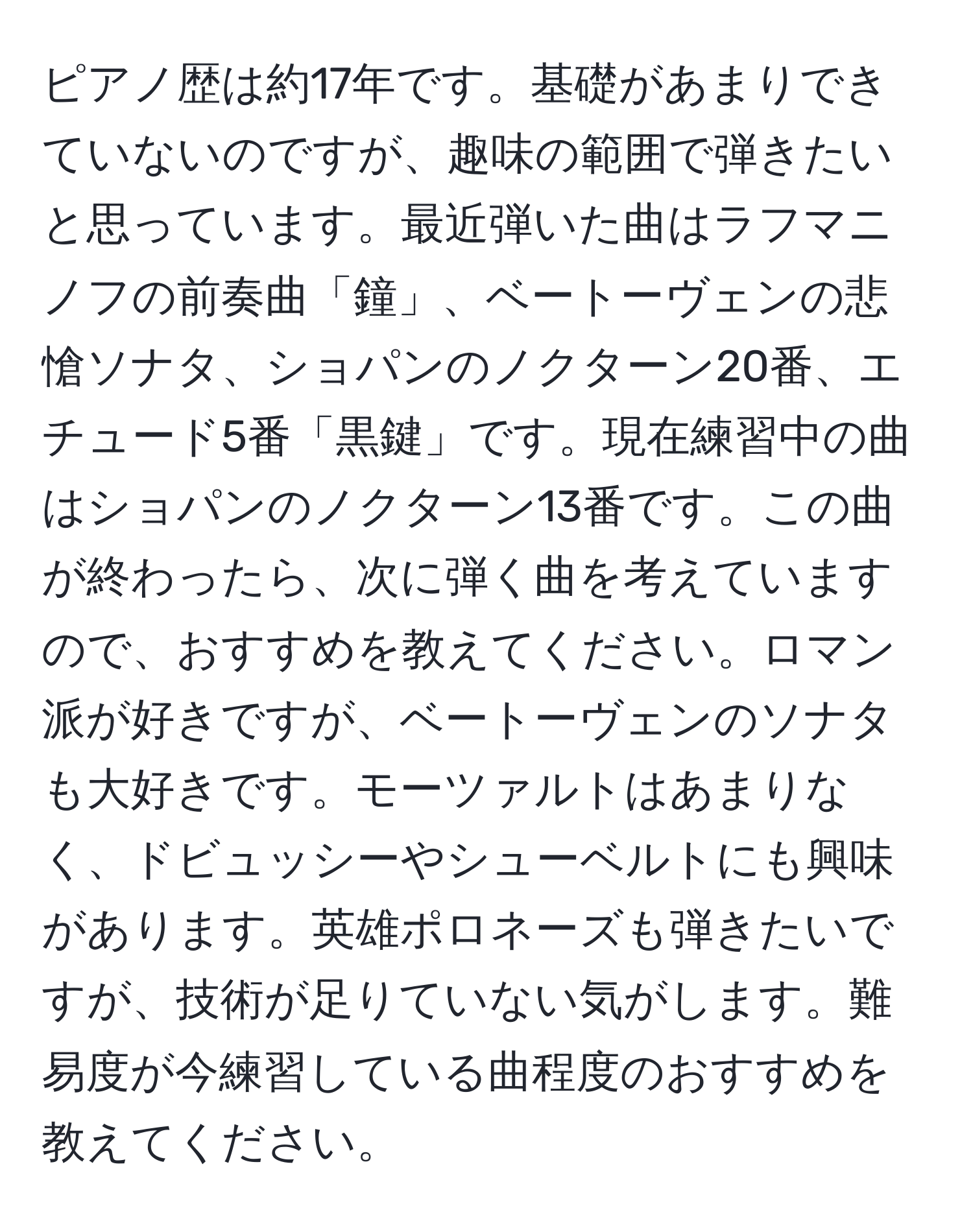 ピアノ歴は約17年です。基礎があまりできていないのですが、趣味の範囲で弾きたいと思っています。最近弾いた曲はラフマニノフの前奏曲「鐘」、ベートーヴェンの悲愴ソナタ、ショパンのノクターン20番、エチュード5番「黒鍵」です。現在練習中の曲はショパンのノクターン13番です。この曲が終わったら、次に弾く曲を考えていますので、おすすめを教えてください。ロマン派が好きですが、ベートーヴェンのソナタも大好きです。モーツァルトはあまりなく、ドビュッシーやシューベルトにも興味があります。英雄ポロネーズも弾きたいですが、技術が足りていない気がします。難易度が今練習している曲程度のおすすめを教えてください。