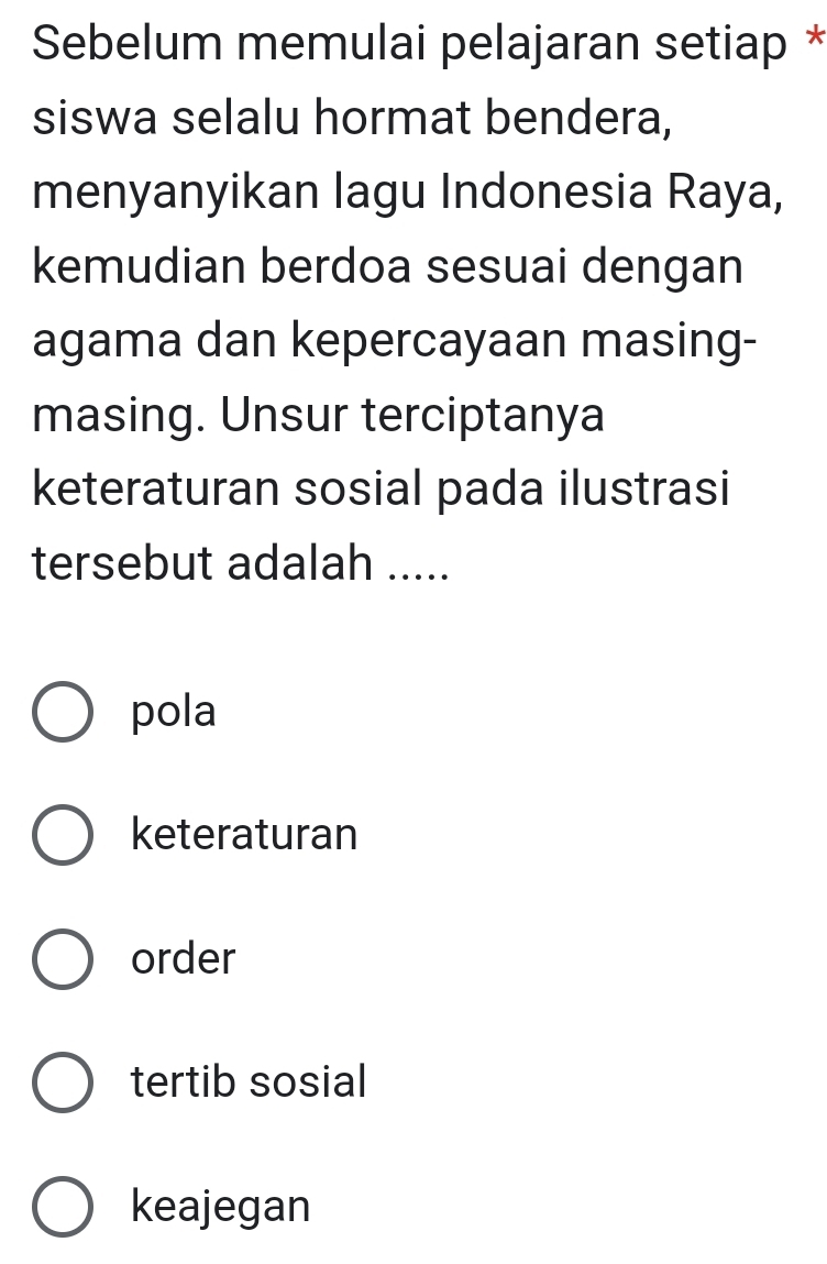 Sebelum memulai pelajaran setiap *
siswa selalu hormat bendera,
menyanyikan lagu Indonesia Raya,
kemudian berdoa sesuai dengan
agama dan kepercayaan masing-
masing. Unsur terciptanya
keteraturan sosial pada ilustrasi
tersebut adalah .....
pola
keteraturan
order
tertib sosial
keajegan