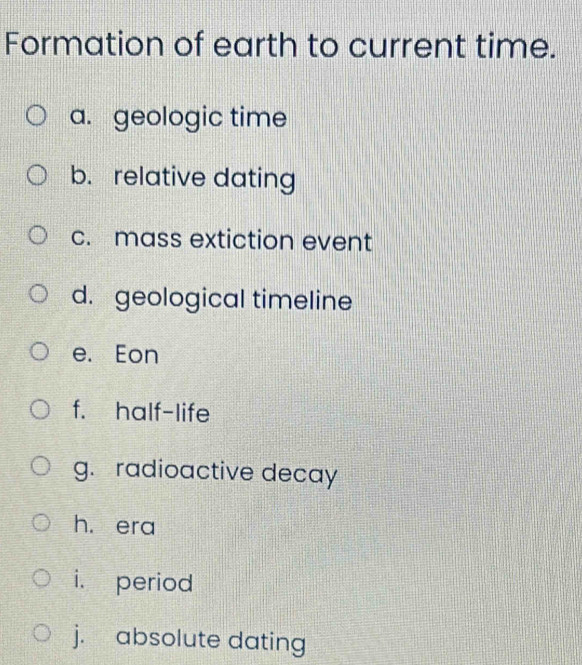 Formation of earth to current time. 
a. geologic time 
b. relative dating 
c. mass extiction event 
d. geological timeline 
e. Eon 
f. half-life 
g. radioactive decay 
h. era 
i. period 
j. absolute dating