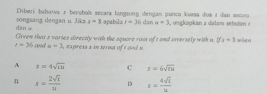 Diberi bahawa s berubah secara langsung dengan punca kuasa dua ɪ dan secara
songsang dengan n. Jika s=8 apabila r=36dan u=3 , ungkapkan s dalam sebutan 
dan u.
Given that s varies directly with the square root of t and inversely with u. If s=8 when
t=36 and u=3 , express s in terms of t and u.
A s=4sqrt(lu)
C s=6sqrt(tu)
B s= 2sqrt(t)/u 
D s= 4sqrt(t)/u 