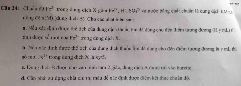 Chuẩn độ Fe^(2-) trong dung dịch X gồm Fe^(2+), H^+, SO_4^((2-) và nước bằng chất chuẩn là dung dịch KMnO, 
nồng độ x(M) (dung dịch B). Cho các phát biểu sau: 
a. Nếu xác định được thể tích của dung dịch thuốc tím đã dùng cho đến điểm tương đương (là y mL) thì 
tính được số mol của Fe^2+) trong dung dịch X. 
b. Nếu xác định được thể tích của dung dịch thuốc tím đã dùng cho đến điểm tương đương là y mL thì 
số mol Fe^(2+) trong dung dịch X là xy/5. 
c. Dung dịch B được cho vào bình tam 2 giác, dung dịch A được rót vào burette. 
d. Cần phải sử dụng chất chỉ thị màu để xác định được điểm kết thúc chuẩn độ.