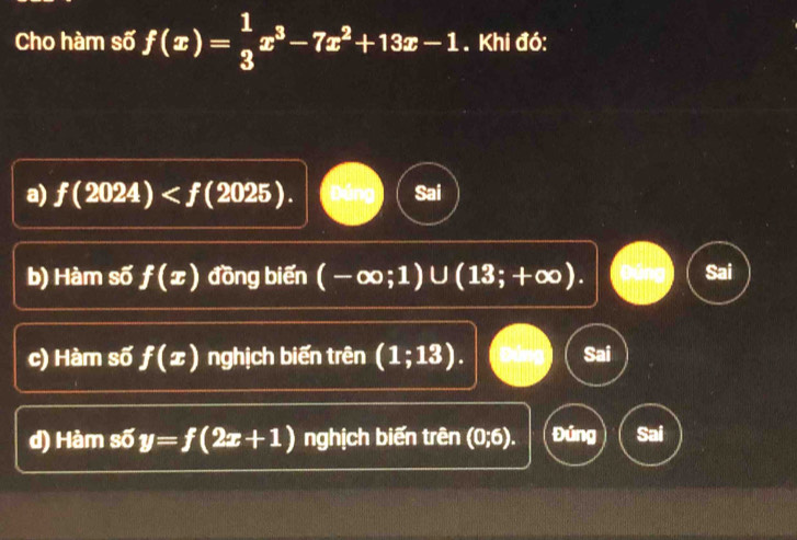 Cho hàm số f(x)= 1/3 x^3-7x^2+13x-1. Khi đó:
a) f(2024) . Duno Sai
b) Hàm số f(x) đồng biến (-∈fty ;1)∪ (13;+∈fty ).
c) Hàm số f(x) nghịch biến trên (1;13). Sai
d) Hàm s5y=f(2x+1) nghịch biến trên (0;6). Đúng Sai