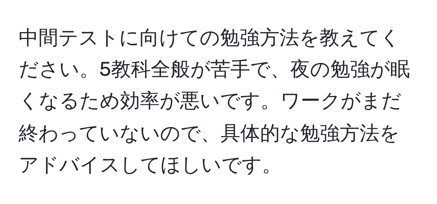 中間テストに向けての勉強方法を教えてください。5教科全般が苦手で、夜の勉強が眠くなるため効率が悪いです。ワークがまだ終わっていないので、具体的な勉強方法をアドバイスしてほしいです。