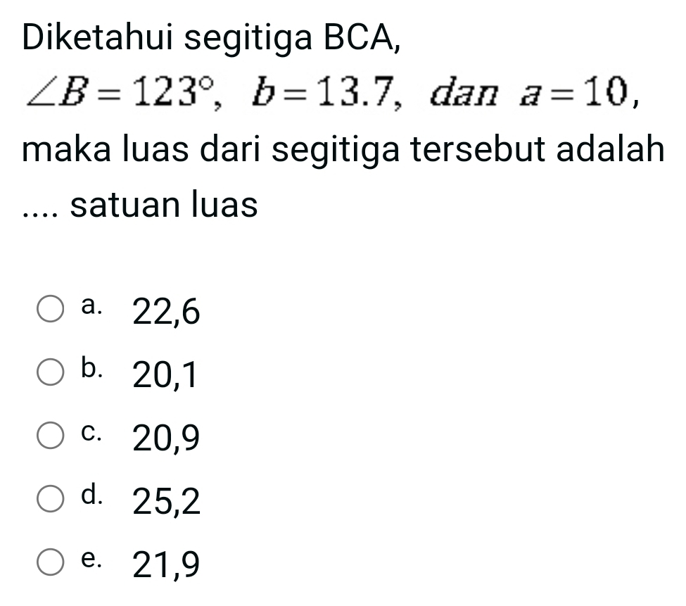 Diketahui segitiga BCA,
∠ B=123°, b=13.7 , dan a=10, 
maka luas dari segitiga tersebut adalah
.... satuan luas
a. 22, 6
b. 20, 1
c. 20, 9
d. 25, 2
e. 21, 9