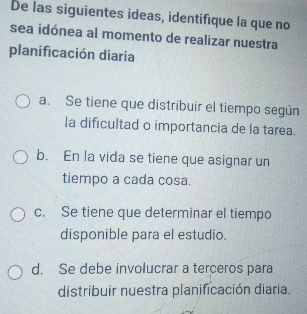 De las siguientes ideas, identifique la que no
sea idónea al momento de realizar nuestra
planificación diaria
a. Se tiene que distribuir el tiempo según
la dificultad o importancia de la tarea.
b. En la vida se tiene que asignar un
tiempo a cada cosa.
c. Se tiene que determinar el tiempo
disponible para el estudio.
d. Se debe involucrar a terceros para
distribuir nuestra planificación diaria.