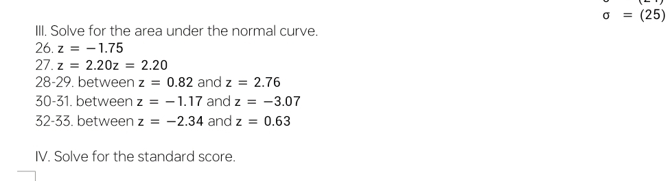 sigma =(25)
III. Solve for the area under the normal curve. 
26. z=-1.75
27. z=2.20z=2.20
28-29. between z=0.82 and z=2.76
30-31. between z=-1.17 and z=-3.07
32-33. between z=-2.34 and z=0.63
IV. Solve for the standard score.