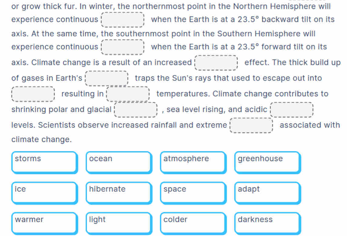 or grow thick fur. In winter, the northernmost point in the Northern Hemisphere will
experience continuous when the Earth is at a 23.5° backward tilt on its
axis. At the same time, the southernmost point in the Southern Hemisphere will
experience continuous when the Earth is at a 23.5° forward tilt on its
axis. Climate change is a result of an increased effect. The thick build up
of gases in Earth's traps the Sun's rays that used to escape out into
resulting in temperatures. Climate change contributes to
shrinking polar and glacial , sea level rising, and acidic
levels. Scientists observe increased rainfall and extreme associated with
climate change.
storms ocean atmosphere greenhouse
ice hibernate space adapt
warmer light colder darkness