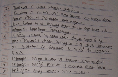 Tuiskan a Jenis Pesawat sederhand 
2. Turishan 2 contoh ofor pada manusia yang beneja sepert) 
Prnsip Pesawar Sederhana Pada Pengunghit. 
3 Jing beban 70 N Panjang papan to cm goya kuasq ? N 
Intungiah keuntangan mertaniinya. 
9. Secrang atrerix meiompat indah dengan massa 6o rg 
akan meroncat clengan ketinggian s m `diatas permunaan 
air gravifasi fg diperuran 70 m/s^2 dan recepatan
5m/s
9. Hitunglah energi kinetik y9 dipenuman abletit tersebut 
5. Hitungiah energi potensial fg diperuman attetic tersebut. 
6. Hitungrab energi menanik attetih tersebut.