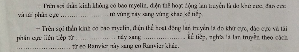 + Trên sợi thần kinh không có bao myelin, điện thể hoạt động lan truyền là do khử cực, đảo cực 
và tái phân cực _từ vùng này sang vùng khác kế tiếp. 
+ Trên sợi thần kinh có bao myelin, điện thế hoạt động lan truyền là do khử cực, đảo cực và tái 
phân cực liên tiếp từ _này sang _kế tiếp, nghĩa là lan truyền theo cách 
_từ eo Ranvier này sang eo Ranvier khác.