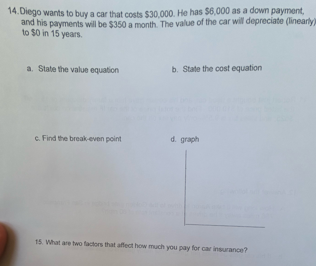 Diego wants to buy a car that costs $30,000. He has $6,000 as a down payment,
and his payments will be $350 a month. The value of the car will depreciate (linearly)
to $0 in 15 years.
a. State the value equation b. State the cost equation
c. Find the break-even point d. graph
15. What are two factors that affect how much you pay for car insurance?